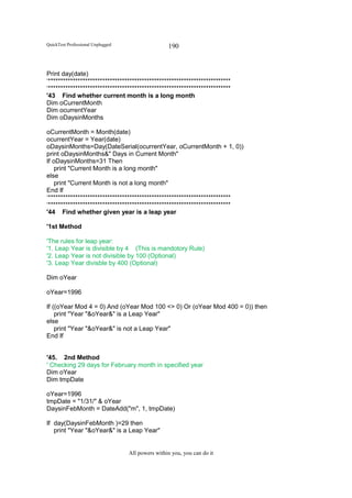 QuickTest Professional Unplugged                   190


Print day(date)
‘**************************************************************************
‘**************************************************************************
'43 Find whether current month is a long month
Dim oCurrentMonth
Dim ocurrentYear
Dim oDaysinMonths

oCurrentMonth = Month(date)
ocurrentYear = Year(date)
oDaysinMonths=Day(DateSerial(ocurrentYear, oCurrentMonth + 1, 0))
print oDaysinMonths&" Days in Current Month"
If oDaysinMonths=31 Then
    print "Current Month is a long month"
else
    print "Current Month is not a long month"
End If
‘**************************************************************************
‘**************************************************************************
'44 Find whether given year is a leap year

'1st Method

'The rules for leap year:
'1. Leap Year is divisible by 4 (This is mandotory Rule)
'2. Leap Year is not divisible by 100 (Optional)
'3. Leap Year divisble by 400 (Optional)

Dim oYear

oYear=1996

If ((oYear Mod 4 = 0) And (oYear Mod 100 <> 0) Or (oYear Mod 400 = 0)) then
    print "Year "&oYear&" is a Leap Year"
else
    print "Year "&oYear&" is not a Leap Year"
End If


'45. 2nd Method
' Checking 29 days for February month in specified year
Dim oYear
Dim tmpDate

oYear=1996
tmpDate = "1/31/" & oYear
DaysinFebMonth = DateAdd("m", 1, tmpDate)

If day(DaysinFebMonth )=29 then
   print "Year "&oYear&" is a Leap Year"


                                   All powers within you, you can do it
 