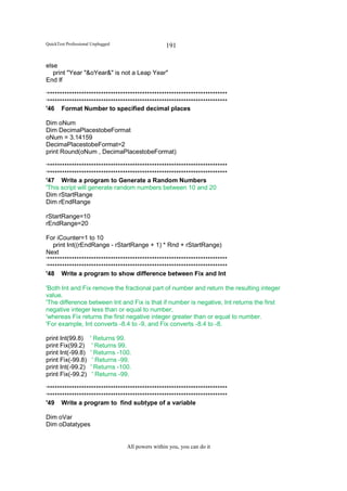 QuickTest Professional Unplugged                   191

else
   print "Year "&oYear&" is not a Leap Year"
End If

‘**************************************************************************
‘**************************************************************************
'46 Format Number to specified decimal places

Dim oNum
Dim DecimaPlacestobeFormat
oNum = 3.14159
DecimaPlacestobeFormat=2
print Round(oNum , DecimaPlacestobeFormat)

‘**************************************************************************
‘**************************************************************************
'47 Write a program to Generate a Random Numbers
'This script will generate random numbers between 10 and 20
Dim rStartRange
Dim rEndRange

rStartRange=10
rEndRange=20

For iCounter=1 to 10
   print Int((rEndRange - rStartRange + 1) * Rnd + rStartRange)
Next
‘**************************************************************************
‘**************************************************************************
'48 Write a program to show difference between Fix and Int

'Both Int and Fix remove the fractional part of number and return the resulting integer
value.
'The difference between Int and Fix is that if number is negative, Int returns the first
negative integer less than or equal to number,
'whereas Fix returns the first negative integer greater than or equal to number.
'For example, Int converts -8.4 to -9, and Fix converts -8.4 to -8.

print Int(99.8)       ' Returns 99.
print Fix(99.2)        ' Returns 99.
print Int(-99.8)      ' Returns -100.
print Fix(-99.8)       ' Returns -99.
print Int(-99.2)      ' Returns -100.
print Fix(-99.2)       ' Returns -99.

‘**************************************************************************
‘**************************************************************************
'49 Write a program to find subtype of a variable

Dim oVar
Dim oDatatypes


                                   All powers within you, you can do it
 