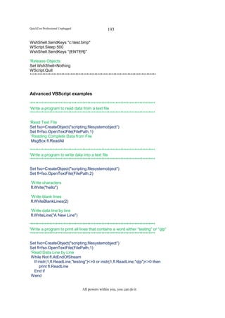 QuickTest Professional Unplugged                   193

WshShell.SendKeys "c:test.bmp"
WScript.Sleep 500
WshShell.SendKeys "{ENTER}"

'Release Objects
Set WshShell=Nothing
WScript.Quit
********************************************************************************



Advanced VBScript examples

'*******************************************************************************
'Write a program to read data from a text file
'*******************************************************************************

'Read Text File
Set fso=CreateObject("scripting.filesystemobject")
Set fl=fso.OpenTextFile(FilePath,1)
 'Reading Complete Data from File
 MsgBox fl.ReadAll

'*******************************************************************************
'Write a program to write data into a text file
'*******************************************************************************

Set fso=CreateObject("scripting.filesystemobject")
Set fl=fso.OpenTextFile(FilePath,2)

'Write characters
fl.Write("hello")

'Write blank lines
fl.WriteBlankLines(2)

'Write data line by line
fl.WriteLine("A New Line")

'*******************************************************************************
'Write a program to print all lines that contains a word either “testing” or “qtp”
'*******************************************************************************

Set fso=CreateObject("scripting.filesystemobject")
Set fl=fso.OpenTextFile(FilePath,1)
'Read Data Line by Line
While Not fl.AtEndOfStream
  If instr(1,fl.ReadLine,"testing")<>0 or instr(1,fl.ReadLine,"qtp")<>0 then
      print fl.ReadLine
  End if
Wend


                                   All powers within you, you can do it
 
