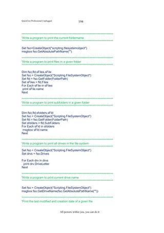 QuickTest Professional Unplugged                   194


'*******************************************************************************
'Write a program to print the current foldername
'*******************************************************************************

Set fso=CreateObject("scripting.filesystemobject")
msgbox fso.GetAbsolutePathName("")

'*******************************************************************************
'Write a program to print files in a given folder
'*******************************************************************************

Dim fso,fld,sFiles,sFile
Set fso = CreateObject("Scripting.FileSystemObject")
Set fld = fso.GetFolder(FolderPath)
Set sFiles = fld.Files
For Each sFile in sFiles
print sFile.name
Next

'*******************************************************************************
'Write a program to print subfolders in a given folder
'*******************************************************************************

Dim fso,fld,sfolders,sFld
Set fso = CreateObject("Scripting.FileSystemObject")
Set fld = fso.GetFolder(FolderPath)
Set sfolders = fld.SubFolders
For Each sFld in sfolders
msgbox sFld.name
Next

'*******************************************************************************
'Write a program to print all drives in the file system
'*******************************************************************************
Set fso = CreateObject("Scripting.FileSystemObject")
Set drvs = fso.Drives

For Each drv in drvs
 print drv.DriveLetter
Next

'*******************************************************************************
'Write a program to print current drive name
'*******************************************************************************

Set fso = CreateObject("Scripting.FileSystemObject")
msgbox fso.GetDriveName(fso.GetAbsolutePathName(""))

'*******************************************************************************
'Print the last modified and creation date of a given file


                                   All powers within you, you can do it
 