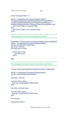 QuickTest Professional Unplugged                   196

Const TemporaryFolder = 2

Set fso = CreateObject("Scripting.FileSystemObject")
If lcase(fso.GetSpecialFolder(WindowsFolder))=lcase(fldPath) or
lcase(fso.GetSpecialFolder(SystemFolder))=lcase(fldPath) or
lcase(fso.GetSpecialFolder(TemporaryFolder))=lcase(fldPath) then
    print "Given Folder is a special Folder"
Else
    print "Given Folder is not a special Folder"
End if

'*******************************************************************************
'Write a program to remove all empty files in the folder
'*******************************************************************************

FolderPath="C:Documents and Settingssudhakar kakunuriDesktop"
Set fso = CreateObject("Scripting.FileSystemObject")
Set fld = fso.GetFolder(FolderPath)
Set sFiles = fld.Files
For Each sFile in sFiles

   If sFile.size=0 Then
       print sFile.name
   End If

Next

'*******************************************************************************
'Write a program to Copy contents of one folder to other folder
'*******************************************************************************

Function CopyContentstoOtherFolder(SourceFolder,TargetFolder)

Set fso = CreateObject("Scripting.FileSystemObject")
Set fld = fso.GetFolder(SourceFolder)

Set sFiles = fld.Files

For Each sFile in sFiles
 sFile.copy TargetFolder&""&sFile.name
Next

Set sFlds = fld.SubFolders

For Each sFld in sFlds
 sFld.copy TargetFolder&""&sFld.name
Next

End Function

'Calling the Function


                                   All powers within you, you can do it
 
