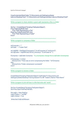QuickTest Professional Unplugged                   197

CopyContentstoOtherFolder "C:Documents and Settingssudhakar
kakunuriDesktopTest1","C:Documents and Settingssudhakar kakunuriDesktopTest2"

'*******************************************************************************
'Write a program to check whether a given path represents a file or a folder
'*******************************************************************************

Set fso = CreateObject("Scripting.FileSystemObject")
If fso.FileExists(fPath) then
    Print "Path Representing a File"
Elseif fso.FolderExists(fPath) then
    Print "Path Representing a Folder"
End if

'*******************************************************************************
'Write a program to compress a folder
'*******************************************************************************

strComputer = "."
strFolder = "Folder Path"

set objWMI = GetObject("winmgmts:" & strComputer & "rootcimv2")
set objFolder = objWMI.Get("Win32_Directory='" & strFolder & "'")

fCompress = objFolder.Compress ' To uncompress change this to objFolder.Uncompress

if fCompress <> 0 then
   WScript.Echo "There was an error compressing the folder: " & fCompress
else
   WScript.Echo "Folder compression successful"
end if

'*******************************************************************************
'Write a program to rename a folder
'*******************************************************************************

CreateObject("Scripting.FileSystemObject").GetFolder("C:Documents and
SettingssudhakarDesktopTraining Session For MF Testers").Name="New Name"

'*******************************************************************************
'Write a program to print all lines in a file that ends with “world”
'*******************************************************************************

Set fso=CreateObject("Scripting.FileSystemObject")
Set fl=fso.OpenTextFile(FilePath)

Set regEx = New RegExp
regEx.Pattern = "world$"
regEx.Global = True

While Not fl.AtEndOfStream


                                   All powers within you, you can do it
 