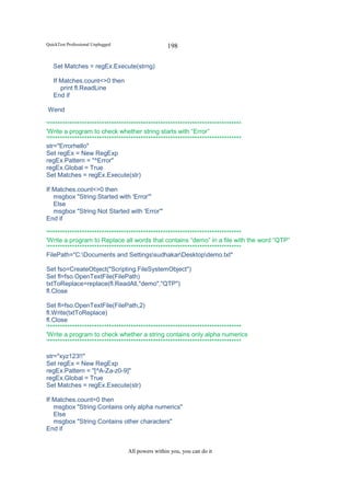 QuickTest Professional Unplugged                   198

   Set Matches = regEx.Execute(strng)

   If Matches.count<>0 then
      print fl.ReadLine
   End if

Wend

'*******************************************************************************
'Write a program to check whether string starts with “Error”
'*******************************************************************************
str="Errorhello"
Set regEx = New RegExp
regEx.Pattern = "^Error"
regEx.Global = True
Set Matches = regEx.Execute(str)

If Matches.count<>0 then
   msgbox "String Started with 'Error'"
   Else
   msgbox "String Not Started with 'Error'"
End if

'*******************************************************************************
'Write a program to Replace all words that contains “demo” in a file with the word “QTP”
'*******************************************************************************
FilePath="C:Documents and SettingssudhakarDesktopdemo.txt"

Set fso=CreateObject("Scripting.FileSystemObject")
Set fl=fso.OpenTextFile(FilePath)
txtToReplace=replace(fl.ReadAll,"demo","QTP")
fl.Close

Set fl=fso.OpenTextFile(FilePath,2)
fl.Write(txtToReplace)
fl.Close
'*******************************************************************************
'Write a program to check whether a string contains only alpha numerics
'*******************************************************************************

str="xyz123!!"
Set regEx = New RegExp
regEx.Pattern = "[^A-Za-z0-9]"
regEx.Global = True
Set Matches = regEx.Execute(str)

If Matches.count=0 then
   msgbox "String Contains only alpha numerics"
   Else
   msgbox "String Contains other characters"
End if


                                   All powers within you, you can do it
 