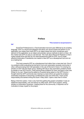 QuickTest Professional Unplugged                     2




                                               Preface

                                                                    ”This moment is not permanent in
life”

        QuickTest Professional is a Test Automation tool and uses VBScript as its scripting
language. QTP is a record and playback tool which can record events we perform on an
application and replay them back.QTP is an object based tool which recognizes each
element of the application as an object and provides various methods to work on them. All
this makes look QTP an easy to use test tool. The myth about Record & Playback is that it
makes people think that they do not need development skills for QTP, but to create
effective Automation Frameworks one needs to view QTP as a development tool and not
as a testing tool.

        This book presents QTP as a development tool rather than a mere test tool. One of
my problems while evaluating the tool led to me to join automation excerpts community in
orkut, without knowing that I will specialize in the use of this tool in future. For sharing my
articles on QTP with the larger group. Dealing with day to day automation problems faced
by people on the QTP forums, I tried solving those problems for them and learnt a few new
things on my own. Observing the patterns of queries being asked on the QTP forums, I
thought what the QTP community was missing is a book which can guide the amateur
automation engineers in becoming a professional in the use of this tool. I took up this
responsibility and started writing this book in May 2009. I spent a less then 6 month.

Being a first time author, I had a very hard time getting this project completed. It was an
additional responsibility, over and above my office work, QTP forum support, writing
articles on Automation Anywhere, creating tools for the community. It required a lot of
motivation to keep myself on the project.




                                   All powers within you, you can do it
 
