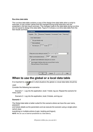 QuickTest Professional Unplugged                    20


Run-time data table

The run-time data table contains a copy of the design time data table when a script is
executed. It may contain values that are changed during script execution and are
presented in the test result summary. The changes made to the data table during run-time
are not saved to design time data table. Figure 4-3 shows a run-time data table from the
test results summary




When to use the global or a local data table
It is important to understand in what situations the global or a local data table should be
used.
Consider the following two scenarios

   Scenario 1 - Log into the application, book 1 ticket, log out. Repeat the scenario for
many users

     Scenario 2 - Log into the application, book 3 tickets, and log out

Scenario 1

The Global data table is better suited for this scenario where we have the user name,
password
and tickets details as the parameters and we execute the scenario using a single action
(which does
everything) or multiple actions (Login, booking and logout).
NOTE: We can use an external spreadsheet as a Data table by



                                   All powers within you, you can do it
 