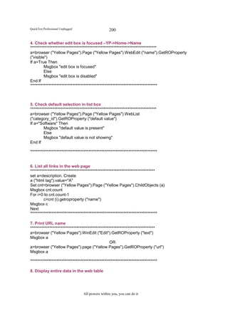 QuickTest Professional Unplugged                   200

4. Check whether edit box is focused –YP->Home->Name
*******************************************************************************
a=browser ("Yellow Pages").Page ("Yellow Pages").WebEdit ("name").GetROProperty
("visible")
If a=True Then
         Msgbox "edit box is focused"
         Else
         Msgbox "edit box is disabled"
End If
'*******************************************************************************



5. Check default selection in list box
*******************************************************************************
a=browser ("Yellow Pages").Page ("Yellow Pages").WebList
("category_id").GetROProperty ("default value")
If a="Software" Then
        Msgbox "default value is present"
        Else
        Msgbox "default value is not showing"
End If

'*******************************************************************************


6. List all links in the web page
******************************************************************************
set a=description. Create
a ("html tag").value="A"
Set cnt=browser ("Yellow Pages").Page ("Yellow Pages").ChildObjects (a)
Msgbox cnt.count
For i=0 to cnt.count-1
         c=cnt (i).getroproperty ("name")
Msgbox c
Next
'*******************************************************************************

7. Print URL name
******************************************************************************
a=browser ("Yellow Pages").WinEdit ("Edit").GetROProperty ("text")
Msgbox a
                                                  OR
a=browser ("Yellow Pages").page ("Yellow Pages").GetROProperty ("url")
Msgbox a

'*******************************************************************************

8. Display entire data in the web table




                                   All powers within you, you can do it
 