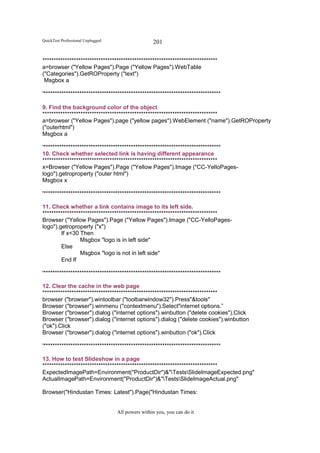 QuickTest Professional Unplugged                   201

******************************************************************************
a=browser ("Yellow Pages").Page ("Yellow Pages").WebTable
("Categories").GetROProperty ("text")
 Msgbox a

'*******************************************************************************

9. Find the background color of the object
******************************************************************************
a=browser ("Yellow Pages").page ("yellow pages").WebElement ("name").GetROProperty
("outerhtml")
Msgbox a

'*******************************************************************************
10. Check whether selected link is having different appearance
******************************************************************************
x=Browser ("Yellow Pages").Page ("Yellow Pages").Image ("CC-YelloPages-
logo").getroproperty ("outer html")
Msgbox x

'*******************************************************************************

11. Check whether a link contains image to its left side.
******************************************************************************
Browser ("Yellow Pages").Page ("Yellow Pages").Image ("CC-YelloPages-
logo").getroproperty ("x")
        If x<30 Then
                 Msgbox "logo is in left side"
        Else
                 Msgbox "logo is not in left side"
        End If

'*******************************************************************************

12. Clear the cache in the web page
******************************************************************************
browser ("browser").wintoolbar ("toolbarwindow32").Press"&tools"
Browser ("browser").winmenu ("contextmenu").Select"internet options.”
Browser ("browser").dialog ("internet options").winbutton ("delete cookies").Click
Browser ("browser").dialog ("internet options").dialog ("delete cookies").winbutton
("ok").Click
Browser ("browser").dialog ("internet options").winbutton ("ok").Click

'*******************************************************************************

13. How to test Slideshow in a page
******************************************************************************
ExpectedImagePath=Environment("ProductDir")&"TestsSlideImageExpected.png"
ActualImagePath=Environment("ProductDir")&"TestsSlideImageActual.png"

Browser("Hindustan Times: Latest").Page("Hindustan Times:


                                   All powers within you, you can do it
 