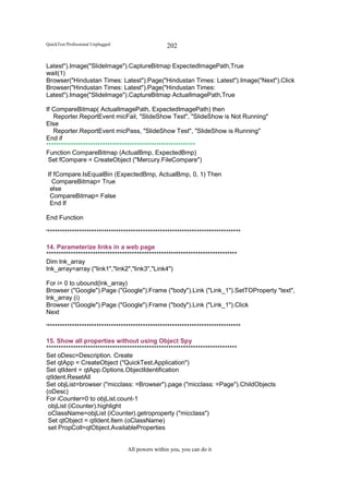 QuickTest Professional Unplugged                   202

Latest").Image("SlideImage").CaptureBitmap ExpectedImagePath,True
wait(1)
Browser("Hindustan Times: Latest").Page("Hindustan Times: Latest").Image("Next").Click
Browser("Hindustan Times: Latest").Page("Hindustan Times:
Latest").Image("SlideImage").CaptureBitmap ActualImagePath,True

If CompareBitmap( ActualImagePath, ExpectedImagePath) then
   Reporter.ReportEvent micFail, "SlideShow Test", "SlideShow is Not Running"
Else
   Reporter.ReportEvent micPass, "SlideShow Test", "SlideShow is Running"
End if
*************************************************************
Function CompareBitmap (ActualBmp, ExpectedBmp)
 Set fCompare = CreateObject ("Mercury.FileCompare")

If fCompare.IsEqualBin (ExpectedBmp, ActualBmp, 0, 1) Then
  CompareBitmap= True
 else
 CompareBitmap= False
 End If

End Function

'*******************************************************************************

14. Parameterize links in a web page
******************************************************************************
Dim lnk_array
lnk_array=array ("link1","link2","link3","Link4")

For i= 0 to ubound(lnk_array)
Browser ("Google").Page ("Google").Frame ("body").Link ("Link_1").SetTOProperty "text",
lnk_array (i)
Browser ("Google").Page ("Google").Frame ("body").Link ("Link_1").Click
Next

'*******************************************************************************

15. Show all properties without using Object Spy
******************************************************************************
Set oDesc=Description. Create
Set qtApp = CreateObject ("QuickTest.Application")
Set qtIdent = qtApp.Options.ObjectIdentification
qtIdent.ResetAll
Set objList=browser ("micclass: =Browser").page ("micclass: =Page").ChildObjects
(oDesc)
For iCounter=0 to objList.count-1
 objList (iCounter).highlight
 oClassName=objList (iCounter).getroproperty ("micclass")
 Set qtObject = qtIdent.Item (oClassName)
 set PropColl=qtObject.AvailableProperties


                                   All powers within you, you can do it
 