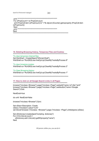 QuickTest Professional Unplugged                   203

 print "*******************************************************"
 For oPropCount=1 to PropColl.count
  print PropColl.item (oPropCount) & ":="& objList (iCounter).getroproperty (PropColl.item
(oPropCount))
 Next
 print "*******************************************************"
Next
'*******************************************************************************




16. Deleting Browsing history, Temporary Files and Cookies
******************************************************************************
'To clear temporary Internet files
Set WshShell = CreateObject("WScript.Shell")
WshShell.run "RunDll32.exe InetCpl.cpl,ClearMyTracksByProcess 8"

'To clear browsing cookies
WshShell.run "RunDll32.exe InetCpl.cpl,ClearMyTracksByProcess 2"

'To Clear Browsing History
WshShell.run "RunDll32.exe InetCpl.cpl,ClearMyTracksByProcess 1"

'*******************************************************************************

17. How to click on all Google Search Links in all Pages
******************************************************************************
browser("micclass:=Browser").page("micclass:=Page").webedit("name:=q").Set "amit"
browser("micclass:=Browser").page("micclass:=Page").webbutton("name:=Google
Search").Click

NextExist=true

do until NextExist=false

browser("micclass:=Browser").Sync

Set oDesc=Description. Create
oDesc ("micclass").value="Link"
set lnkList=browser ("micclass: =Browser").page ("micclass: =Page").childobjects (oDesc)

Set oDictionary=createobject("scripting. dictionary")
For i=0 to lnkList.count-1
  oDictionary.add i,lnkList(i).getROproperty("name")
Next



                                   All powers within you, you can do it
 