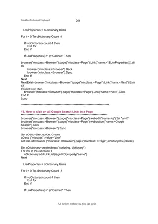 QuickTest Professional Unplugged                   204

  LnkProperties = oDictionary.Items

For i = 0 To oDictionary.Count -1

   If i=oDictionary.count-1 then
       Exit for
   End if

   If LnkProperties(i+1)="Cached" Then

browser("micclass:=Browser").page("micclass:=Page").Link("name:="&LnkProperties(i)).cli
ck
     browser("micclass:=Browser").Back
     browser("micclass:=Browser").Sync
   End If
Next
NextExist=browser("micclass:=Browser").page("micclass:=Page").Link("name:=Next").Exis
t(1)
If NextExist Then
   browser("micclass:=Browser").page("micclass:=Page").Link("name:=Next").Click
End If
Loop

'*******************************************************************************

18. How to click on all Google Search Links in a Page
******************************************************************************
browser("micclass:=Browser").page("micclass:=Page").webedit("name:=q").Set "amit"
browser("micclass:=Browser").page("micclass:=Page").webbutton("name:=Google
Search").Click
browser("micclass:=Browser").Sync

Set oDesc=Description. Create
oDesc ("micclass").value="Link"
set lnkList=browser ("micclass: =Browser").page ("micclass: =Page").childobjects (oDesc)

Set oDictionary=createobject("scripting. dictionary")
For i=0 to lnkList.count-1
  oDictionary.add i,lnkList(i).getROproperty("name")
Next

  LnkProperties = oDictionary.Items

For i = 0 To oDictionary.Count -1

   If i=oDictionary.count-1 then
       Exit for
   End if

   If LnkProperties(i+1)="Cached" Then



                                   All powers within you, you can do it
 