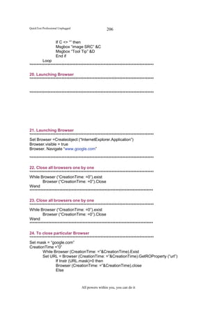 QuickTest Professional Unplugged                   206

                    If C <> “” then
                    Msgbox “image SRC” &C
                    Msgbox “Tool Tip” &D
                    End if
         Loop
'*******************************************************************************

20. Launching Browser
'*******************************************************************************


'*******************************************************************************




21. Launching Browser
'*******************************************************************************
Set Browser =Createobject (“InternetExplorer.Application”)
Browser.visible = true
Browser. Navigate “www.google.com”

'*******************************************************************************

22. Close all browsers one by one
'*******************************************************************************
While Browser (“CreationTime: =0”).exist
         Browser (“CreationTime: =0”).Close
Wend
*******************************************************************************

23. Close all browsers one by one
'*******************************************************************************
While Browser (“CreationTime: =0”).exist
         Browser (“CreationTime: =0”).Close
Wend
*******************************************************************************

24. To close particular Browser
'*******************************************************************************
Set mask = “google.com”
CreationTime =”0”
         While Browser (CreationTime: =”&CreationTime).Exist
         Set URL = Browser (CreationTime: =”&CreationTime).GetROProperty (“url”)
                 If Instr (URL.mask)>0 then
                 Browser (CreationTime: =”&CreationTime).close
                 Else



                                   All powers within you, you can do it
 