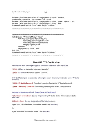 QuickTest Professional Unplugged                    208

Browser (“Welcome Mercury Tours”).Page (“Mercury Tours”).WebEdit
(“username”).SetSecure “3980232390181hh121321”
Browser (“Welcome Mercury Tours”).Page (“Mercury Tours”).Image (“Sign-In”).Click
Browser (“Welcome Mercury Tours”).Page (“Mercury Tours”).Sync
Reporter.ReportEvent micDone,”Login”,”Login Completed”

'*******************************************************************************


'*******************************************************************************
With Browser (“Welcome Mercury Tours”)
         With Page (“Welcome Mercury Tours”)
                 WebEdit (“username”).Set “kanak”
                 WebEdit (“username”).SetSecure
                 Image (“Sign-In”).Click
         End With
         Page (“Mercury Tours”).Sync
End With
Reporter.ReportEvent micDone,”Login”,”Login Completed”

'*******************************************************************************


                                   About HP QTP Certification
Presently HP offers following two types of certification credentials to the individuals.

1) AIS - full form as “Accredited Integration Specialist”.

2) ASE - full form as “Accredited Systems Engineer”.


QTP Certification gets covered under following two parent streams by the broader name HP Quality
Center v9.

1) AIS - HP Quality Center v9: Accredited Integration Specialist in HP Quality Center v9.

2) ASE - HP Quality Center v9: Accredited Systems Engineer in HP Quality Center v9.


We need to clear to get AIS - HP Quality Center v9 Certification?

1) Mandatory or Core Exam: Covers – Implementing HP Quality Center Software (Exam Code:
HP0-M81)

2) Elective Exam: One can choose either of the following exams

a) HP QuickTest Professional 9.2 Software (Exam Code: HP0-M16)

Or

B) HP WinRunner 9.2 Software (Exam Code: HP0-M12)




                                    All powers within you, you can do it
 