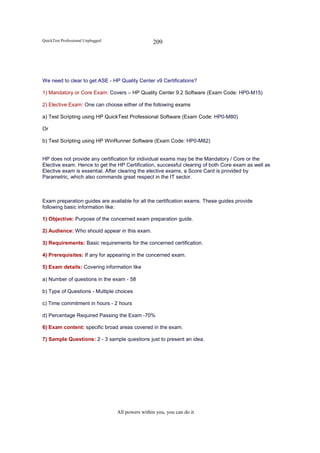 QuickTest Professional Unplugged                   209




We need to clear to get ASE - HP Quality Center v9 Certifications?

1) Mandatory or Core Exam: Covers – HP Quality Center 9.2 Software (Exam Code: HP0-M15)

2) Elective Exam: One can choose either of the following exams

a) Test Scripting using HP QuickTest Professional Software (Exam Code: HP0-M80)

Or

b) Test Scripting using HP WinRunner Software (Exam Code: HP0-M82)


HP does not provide any certification for individual exams may be the Mandatory / Core or the
Elective exam. Hence to get the HP Certification, successful clearing of both Core exam as well as
Elective exam is essential. After clearing the elective exams, a Score Card is provided by
Parametric, which also commands great respect in the IT sector.



Exam preparation guides are available for all the certification exams. These guides provide
following basic information like:

1) Objective: Purpose of the concerned exam preparation guide.

2) Audience: Who should appear in this exam.

3) Requirements: Basic requirements for the concerned certification.

4) Prerequisites: If any for appearing in the concerned exam.

5) Exam details: Covering information like

a) Number of questions in the exam - 58

b) Type of Questions - Multiple choices

c) Time commitment in hours - 2 hours

d) Percentage Required Passing the Exam -70%

6) Exam content: specific broad areas covered in the exam.

7) Sample Questions: 2 - 3 sample questions just to present an idea.




                                   All powers within you, you can do it
 