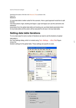 QuickTest Professional Unplugged                       21


Specifying the location of the file in the Resource (Tab) as shown in the
Figure 4-4
Scenario 2

A Local data table is better suited for this scenario. Here a good approach would be to split
the test
into three actions: login, booking and logout. Login and logout can use the username and
password
parameters from the global data table and booking can use ticket detail parameters from
its local data table and the action will be executed for all rows in its local data table.


Setting data table iterations
To run a test case for some number of iterations we need to set the iterations of global
data table in
the Test Settings dialog, which is invoked using Test→Settings…→Run (Tab) Figure
shows the
iteration settings for the global table. These settings are specific to script.




                                    All powers within you, you can do it
 