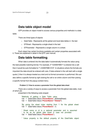 QuickTest Professional Unplugged                    23




          Data table object model
          QTP provides an object model to access various properties and methods in a data
table:

          There are three types of objects
               o    DataTable - Represents all the global and local data tables in the test
               o    DTSheet - Represents a single sheet in the test
               o    DTParameter - Represents a single column in a sheet.

        Each object has certain functions available and certain properties associated with
it. These are explained in detail in the QTP user manual.

          Data table formatting
          When data is entered into the data table it automatically formats the value using
the best possible matching format. For example, if "12345678901" is entered into a cell
then it would be auto formatted to "1.23456789E+010". In situations where the formats are
important the data should be entered with care. If data entered in the cell start with a single
quote (‘) then it is always treated as a text and no format conversion is performed. We can
also define a specific format by right clicking the cell or an entire column and then picking
a specific format from the popup context menu.

            Problem 3.1 How to access a parameter from the global data sheet

       There are a variety of ways to access a parameter from the global data table, most
of which are
       presented in the following code snippet:

                'Methods of getting a Data Table value
                Val = DataTable.Value ("ParamName", dtGlobalSheet)
                Val = DataTable.Value ("ParamName","Global")

                'By giving the sheet index starting from 1 for the global sheet
                Val = DataTable.Value ("ParamName", 1)

                ' Sheet name or id is a optional parameter and is assumed
                ' to be as for global data sheet in case not provided
                Val = DataTable.Value ("ParamName")

                ' Value property is the default property of the DataTable object


                                   All powers within you, you can do it
 