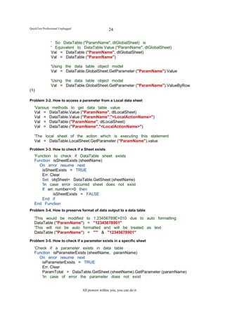 QuickTest Professional Unplugged                    24

                ' So DataTable ("ParamName", dtGlobalSheet) is
                ' Equivalent to DataTable.Value ("ParamName", dtGlobalSheet)
                Val = DataTable ("ParamName", dtGlobalSheet)
                Val = DataTable ("ParamName")

                'Using the data table object model
                Val = DataTable.GlobalSheet.GetParameter ("ParamName").Value

                'Using the data table object model
                Val = DataTable.GlobalSheet.GetParameter ("ParamName").ValueByRow
(1)

Problem 3-2. How to access a parameter from a Local data sheet
   'Various methods to get data table value
   Val = DataTable.Value ("ParamName", dtLocalSheet)
   Val = DataTable.Value ("ParamName","<LocalActionName>")
   Val = DataTable ("ParamName", dtLocalSheet)
   Val = DataTable ("ParamName","<LocalActionName>")

   'The local sheet of the action which is executing this statement
   Val = DataTable.LocalSheet.GetParameter ("ParamName").value

Problem 3-3. How to check if a Sheet exists
   'Function to check if DataTable sheet exists
   Function isSheetExists (sheetName)
      On error resume next
       isSheetExists = TRUE
       Err. Clear
       Set objSheet= DataTable.GetSheet (sheetName)
       'In case error occurred sheet does not exist
       If err. number<>0 then
             isSheetExists = FALSE
       End if
   End Function
Problem 3-4. How to preserve format of data output to a data table

   'This would be modified to 1.23456789E+010 due to auto formatting
   DataTable ("ParamName") = "12345678901"
   'This will not be auto formatted and will be treated as text
   DataTable ("ParamName") = "'" & "12345678901"

Problem 3-5. How to check if a parameter exists in a specific sheet

   'Check if a parameter exists in data table
   Function isParameterExists (sheetName, paramName)
      On error resume next
       isParameterExists = TRUE
       Err. Clear
       ParamTotal = DataTable.GetSheet (sheetName).GetParameter (paramName)
       'In case of error the parameter does not exist


                                   All powers within you, you can do it
 