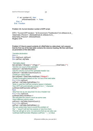 QuickTest Professional Unplugged                    25

      If err. number<>0 then
            isParameterExists = False
     End if
   End Function


Problem 3-6. Current iteration number of QTP script:

STR = "Current QTP iteration: " & Environment ("TestIteration") & vbNewLine & _
‘DataTable ("Param1", dtGlobalSheet) & vbNewLine & _
DataTable ("Param2", dtGlobalSheet)
MsgBox STR



Problem 3-7.How to export contents of a WebTable to a data sheet. Let’s assume
that the first row of the data table contains the columns heading. We then add those
as parameters of the data table:

‘Variable declaration
Dim i, j
Dim rowCount, colCount
Dim cellText, objTable

 ‘Get table object
Set objTable = Browser (“”).Page (“”_________________).WebTable (“”)
‘Get the row count of the webtable
rowCount = objTable.RowCount
‘Get the column count of the webtable header row
ColCount = objTable.ColumnCount (1)
‘Create an output sheet
Set outSheet = DataTable.AddSheet (“Output”)
‘Create Parameters based on the 1st row of the web table
For i = 2 to colCount
cellText = objTable.GetCellData (1,i)
‘Note in case the CellText contains space in between
‘then QTP will automatically convert it to a “_” character
outSheet.AddParameter cellText,””
Next
‘Skip first row as we assumed it to be a header row
For i = 2 to rowCount
outSheet.SetCurrentRow i-1
‘Re-calculate the column count as some rows
‘Have different column sizes
colCount = objTable.ColumnCount (i)
For j = 2 to colCount
cellText = objTable.GetCellData (i, j)
‘We are using index here to avoid the problem of
‘the “_” issue if cell text has spaces or new line chars
‘then we will get an error. to overcome that we can also use
‘outSheet.GetParameter (Replace (cellText,” “,”_”)).Value


                                   All powers within you, you can do it
 
