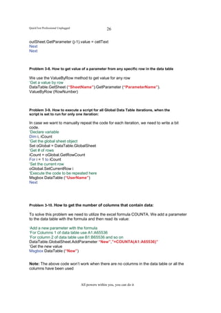 QuickTest Professional Unplugged                    26

outSheet.GetParameter (j-1).value = cellText
Next
Next



Problem 3-8. How to get value of a parameter from any specific row in the data table

We use the ValueByRow method to get value for any row
‘Get a value by row
DataTable.GetSheet (“SheetName”).GetParameter (“ParameterName”).
ValueByRow (RowNumber)



Problem 3-9. How to execute a script for all Global Data Table iterations, when the
script is set to run for only one iteration:

In case we want to manually repeat the code for each iteration, we need to write a bit
code.
‘Declare variable
Dim i, iCount
‘Get the global sheet object
Set oGlobal = DataTable.GlobalSheet
‘Get # of rows
iCount = oGlobal.GetRowCount
For i = 1 to iCount
‘Set the current row
oGlobal.SetCurrentRow i
‘Execute the code to be repeated here
Msgbox DataTable (“UserName”)
Next




Problem 3-10. How to get the number of columns that contain data:

To solve this problem we need to utilize the excel formula COUNTA. We add a parameter
to the data table with the formula and then read its value:

‘Add a new parameter with the formula
‘For Columns 1 of data table use A1:A65536
‘For column 2 of data table use B1:B65536 and so on
DataTable.GlobalSheet.AddParameter “New”,”=COUNTA(A1:A65536)”
‘Get the new value
Msgbox DataTable (“New”)


Note: The above code won’t work when there are no columns in the data table or all the
columns have been used



                                   All powers within you, you can do it
 