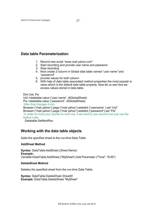 QuickTest Professional Unplugged                    27




Data table Parameterization

                1. Record new script “www.mail.yahoo.com”
                2. Start recording and provide user name and password
                3. Stop recording
                4. Now create 2 column in Global data table named “user name” and
                   “password”
                5. provide values for both column
                6. With help of data table associated method properties the most popular is
                   value which is the default data table property. Now let us see how we
                   access values stored in data table.

  Dim Uid, Pw
  Uid =datatable.value (”user name”, dtGlobalSheet)
  Pw =datatable.value (”password”, dtGlobalSheet)
  ‘After that changes it into
  Browser (“mail yahoo”).page (“mail yahoo”).webebit (“username“ ).set “Uid”
  Browser (“mail yahoo“).page (“mail yahoo”).webebit (“password”).set “Pw”
  ‘In order to move your pointer to next row, if we want to use second row just use the
  bellow code
    Datatable.SetNextRox


Working with the data table objects
Adds the specified sheet to the run-time Data Table

AddSheet Method

Syntax: DataTable.AddSheet (Sheet Name)
Example:
Variable=DataTable.AddSheet ("MySheet").Add Parameter ("Time", "8:00")

DeleteSheet Method

Deletes the specified sheet from the run-time Data Table.

Syntax: DataTable.DeleteSheet SheetID
Example: DataTable.DeleteSheet "MySheet“




                                   All powers within you, you can do it
 