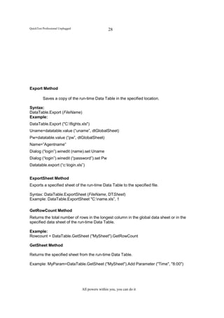 QuickTest Professional Unplugged                    28




Export Method

          Saves a copy of the run-time Data Table in the specified location.

Syntax:
DataTable.Export (FileName)
Example:
DataTable.Export ("C:flights.xls")
Uname=datatable.value (“uname”, dtGlobalSheet)
Pw=datatable.value (“pw”, dtGlobalSheet)
Name=”Agentname”
Dialog (“login”).winedit (name).set Uname
Dialog (“login”).winedit (“password”).set Pw
Datatable.export (“c:login.xls”)


ExportSheet Method
Exports a specified sheet of the run-time Data Table to the specified file.

Syntax: DataTable.ExportSheet (FileName, DTSheet)
Example: DataTable.ExportSheet "C:name.xls”, 1

GetRowCount Method
Returns the total number of rows in the longest column in the global data sheet or in the
specified data sheet of the run-time Data Table.

Example:
Rowcount = DataTable.GetSheet ("MySheet").GetRowCount

GetSheet Method

Returns the specified sheet from the run-time Data Table.

Example: MyParam=DataTable.GetSheet ("MySheet").Add Parameter ("Time", "8:00")




                                   All powers within you, you can do it
 