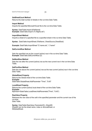 QuickTest Professional Unplugged                    29

GetSheetCount Method
Returns the total number of sheets in the run-time Data Table.

Import Method
Imports the specified Microsoft Excel file to the run-time Data Table.

Syntax: DataTable.Import (FileName)
Example: DataTable.Import ("C:flights.xls")

ImportSheet Method
Imports a sheet of a specified file to a specified sheet in the run-time Data Table.

Syntax: DataTable.ImportSheet (FileName, SheetSource,SheetDest)

Example: DataTable.ImportSheet "C:name.xls”, 1,"name"

SetCurrentRow Method

Sets the specified row as the current (active) row in the run-time Data Table.
Example: DataTable.SetCurrentRow (2)

SetNextRow Method
Sets the row after the current (active) row as the new current row in the run-time Data
Table.

SetPrevRow Method
Sets the row above the current (active) row as the new current (active) row in the run-time
Data Table.

GlobalSheet Property
Returns the Global sheet of the run-time Data Table.
Example:
DataTable.GlobalSheet.AddParameter "Time", "5:45"

LocalSheet Property
Returns the current (active) local sheet of the run-time Data Table.
Example:
MyParam=DataTable.LocalSheet.AddParameter("Time", "5:45")

RawValue Property
Retrieves the raw value of the cell in the specified parameter and the current row of the
run-time
Data Table.

Syntax: DataTable.RawValue ParameterID [, SheetID]
SheetID can be the sheet name, index or dtLocalSheet, or
DtGlobalSheet.




                                   All powers within you, you can do it
 