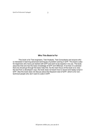 QuickTest Professional Unplugged                     3




                                      Who This Book Is For

         This book is for Test engineers, Test Analysts, Test Consultants and anyone who
is interested in learning advanced techniques of problem solving in QTP. This book is also
for beginners who have just started with QTP and want to be experts in its use. The book
assumes that one has the basic knowledge of QTP and VBScript, if not than it is advised
that one should go through the basic help first. As the main focus of this book is to view
the tool from a developer’s eye, the book does not teach how to record and replay script in
QTP. Also the book does not discuss about the Keyword view of QTP, which is for non-
technical people who don’t want to code in QTP.




                                   All powers within you, you can do it
 