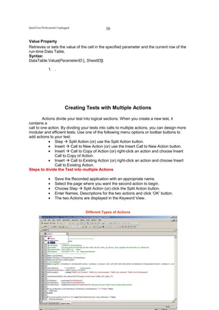 QuickTest Professional Unplugged                    30

Value Property
Retrieves or sets the value of the cell in the specified parameter and the current row of the
run-time Data Table.
Syntax:
DataTable.Value(ParameterID [, SheetID])

               1. .




                            Creating Tests with Multiple Actions

         Actions divide your test into logical sections. When you create a new test, it
contains a
call to one action. By dividing your tests into calls to multiple actions, you can design more
modular and efficient tests. Use one of the following menu options or toolbar buttons to
add actions to your test:
             • Step      Split Action (or) use the Split Action button.
             • Insert     Call to New Action (or) use the Insert Call to New Action button.
             • Insert     Call to Copy of Action (or) right-click an action and choose Insert
                Call to Copy of Action.
             • Insert     Call to Existing Action (or) right-click an action and choose Insert
                Call to Existing Action.
Steps to divide the Test into multiple Actions

               •    Save the Recorded application with an appropriate name.
               •    Select the page where you want the second action to begin.
               •    Choose Step     Split Action (or) click the Split Action button.
               •    Enter Names, Descriptions for the two actions and click ‘OK’ button.
               •    The two Actions are displayed in the Keyword View.


                                      Different Types of Actions




                                   All powers within you, you can do it
 