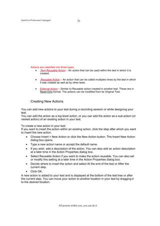 QuickTest Professional Unplugged                     31




          Actions are classified into three types.
              •    Non-Reusable Action – An action that can be used within the test in which it is
                  created.

               •     Reusable Action – An action that can be called multiples times by the test in which
                    it was created as well as by other tests.

               •    External Action – Similar to Reusable action created in another test. These are in
                    Read-Only format. The actions can be modified from its Original Test.


          Creating New Actions

You can add new actions to your test during a recording session or while designing your
test.
You can add the action as a top-level action, or you can add the action as a sub-action (or
nested action) of an existing action in your test.

To create a new action in your test:
If you want to insert the action within an existing action, click the step after which you want
to insert the new action.
     • Choose Insert > New Action or click the New Action button. The Insert New Action
        dialog box opens.
     • Type a new action name or accept the default name.
     • If you wish, add a description of the action. You can also add an action description
        at a later time in the Action Properties dialog box.
     • Select Reusable Action if you want to make the action reusable. You can also set
        or modify this setting at a later time in the Action Properties dialog box.
     • Decide where to insert the action and select At the end of the test or After the
        current step.
     • Click OK.
A new action is added to your test and is displayed at the bottom of the test tree or after
the current step. You can move your action to another location in your test by dragging it
to the desired location.




                                    All powers within you, you can do it
 