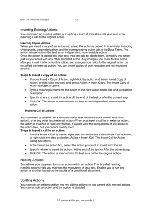 QuickTest Professional Unplugged                    32


Inserting Existing Actions
You can insert an existing action by inserting a copy of the action into your test, or by
inserting a call to the original action.

Inserting Copies Actions
When you insert a copy of an action into a test, the action is copied in its entirety, including
checkpoints, parameterization, and the corresponding action tab in the Data Table. The
action is inserted into the test as an independent, non-reusable action
Once the action is copied into your test, you can add to, delete from, or modify the action
just as you would with any other recorded action. Any changes you make to this action
after you insert it affect only this action, and changes you make to the original action do
not affect the inserted action. You can insert copies of both reusable and non-reusable
actions.

Steps to insert a copy of an action:
   • Choose Insert > Copy of Action, right-click the action and select Insert Copy of
       Action, or right-click any step and select Action > Insert Copy. The Insert Copy of
       Action dialog box opens.
   • Type a meaningful name for the action in the New action name box and give action
       description
   • Specify where to insert the action: At the end of the test or after the current step.
   • Click OK. The action is inserted into the test as an independent, non reusable
       action.

     Inserting Call to Actions

You can insert a call (link) to a reusable action that resides in your current test (local
action), or in any other test (external action).When you insert a call to an external action,
the action is inserted in read-only format. You can view the components of the action in
the action tree, but you cannot modify them.
Steps to insert a call to an action:
     •    Choose Insert > Call to Action, right-click the action and select Insert Call to Action,
          or right-click any step and select Action > Insert Call. The Insert Call to Action
          dialog box opens.
     •    In the Select an action box, select the action you want to insert from the list.
     •    Specify where to insert the action : At the end of the test or After the current step.
     •    Click OK. The action is inserted into the test as a call to the original action

Nesting Actions
Sometimes you may want to run an action within an action. This is called nesting.
Nesting actions Help you maintain the modularity of your test. Enable you to run one
action or another based on the results of a conditional statement.


Splitting Actions
You can split an existing action into two sibling actions or into parent-child nested actions.
You cannot split an action and the option is disabled



                                   All powers within you, you can do it
 