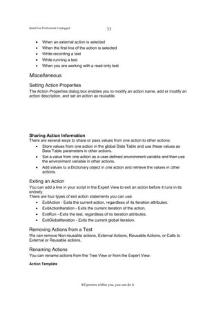 QuickTest Professional Unplugged                    33


     •    When an external action is selected
     •    When the first line of the action is selected
     •    While recording a test
     •    While running a test
     •    When you are working with a read-only test

Miscellaneous
Setting Action Properties
The Action Properties dialog box enables you to modify an action name, add or modify an
action description, and set an action as reusable.




Sharing Action Information
There are several ways to share or pass values from one action to other actions:
   • Store values from one action in the global Data Table and use these values as
       Data Table parameters in other actions.
   • Set a value from one action as a user-defined environment variable and then use
       the environment variable in other actions.
   • Add values to a Dictionary object in one action and retrieve the values in other
       actions.

Exiting an Action
You can add a line in your script in the Expert View to exit an action before it runs in its
entirety.
There are four types of exit action statements you can use:
    • ExitAction - Exits the current action, regardless of its iteration attributes.
    • ExitActionIteration - Exits the current iteration of the action.
    • ExitRun - Exits the test, regardless of its iteration attributes.
    • ExitGlobalIteration - Exits the current global iteration.

Removing Actions from a Test
We can remove Non-reusable actions, External Actions, Reusable Actions, or Calls to
External or Reusable actions.

Renaming Actions
You can rename actions from the Tree View or from the Expert View.

Action Template




                                   All powers within you, you can do it
 
