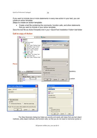QuickTest Professional Unplugged                      34

If you want to include one or more statements in every new action in your test, you can
create an action template.
Steps to create an action template:
      •Create a text file containing the comments, function calls, and other statements
       that you want to include in your action template.
Save the text file as ActionTemplate.mst in your <QuickTest Installation Folder>dat folder

Call to copy of Action




Pre-conditions to use Multiple / Re-usable Actions

          *           Actions can be called or copied.
          *           Run settings have to be set per Action.
          *           Each action in a test with multiple actions has its own Object Repository.
          *           Parameters and data should reflect into the Calling test.
          *           Each action has its own local data sheet.
          *           The Global data sheet iterates data on all actions.
          *           The Local data sheet iterates data only within the corresponding action




       The Step Generator dialog box helps you quickly and easily add steps that use test object
methods, utility object methods, and function calls, so that you do not need to memorize syntax or



                                     All powers within you, you can do it
 