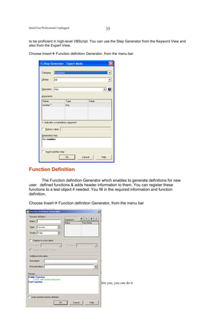 QuickTest Professional Unplugged                     35

to be proficient in high-level VBScript. You can use the Step Generator from the Keyword View and
also from the Expert View.

Choose Insert        Function definition Generator, from the menu bar




Function Definition

         The Function definition Generator which enables to generate definitions for new
user defined functions & adds header information to them. You can register these
functions to a test object if needed. You fill in the required information and function
definition.

Choose Insert          Function definition Generator, from the menu bar




                                    All powers within you, you can do it
 