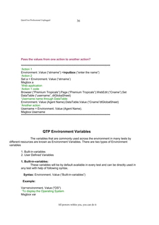 QuickTest Professional Unplugged                    36




        Pass the values from one action to another action?

        ********************************************************************************
        ‘Action 1
        Environment .Value (“strname”) =inputbox (“enter the name”)
        ‘Action 2
        Set a = Environment. Value (“strname’)
        Msgbox a
        ‘Web application
        ‘Action 1 code
        Browser (“Premium Tropicals”).Page (“Premium Tropicals”).WebEdit (“Cname”).Set
        DataTable (“username”, dtGlobaSheet)
        ‘Username name through DataTable
        Environment. Value (Agent Name).DataTable.Value (“Cname”dtGlobalSheet)
        ‘Another action
        Username = Environment. Value (Agent Name).
        Msgbox Username
        ********************************************************************************




                               QTP Environment Variables
                 The variables that are commonly used across the environment in many tests by
different resources are known as Environment Variables. There are two types of Environment
variables

        1. Built-in-variables
        2. User Defined Variables

        1. Built-in-variables:
                These variables will be by default available in every test and can be directly used in
        any test with help of following syntax.

          Syntax: Environment. Value (“Built-in-variables”)

          Example:

        Var=environment. Value ("OS")
        ‘To display the Operating System
        Msgbox var


                                           All powers within you, you can do it
 