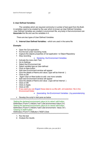 QuickTest Professional Unplugged                    37




   2. User Defined Variables:

           The variables which are required commonly in number of test apart from the Built-
   in-variables need to be created by the user which is known as User Defined Variables
   .User Defined Variables are created in environment file, any body in that environment can
   Associate this file and use the variables in it.

         There are two types of User Defined Variables

        1. Internal User Defined Variables: - which are used in the same file

   Example:

             Open the Cal application
             Put the tool under recording mode
             Capture the objects properties of Cal application to Object Repository
             Stop recording
                                  • Declaring the Environment Variables
             Activate the menu item Test
             Go to Settings
             Select the Environment tab
             Select variable type as User-defined
             Click on New button
             Add new Environment window will appear
             Give the details of Name and value ( type will be Internal )
             Click on OK
              Again Click on New button to add one more variable
             Add new Environment window will appear
             Give the details of Name and value ( type will be Internal )
             Click on OK
             Click on Apply
             Click on OK
             If you want you can Export these data to a a file with .xml extention file in the
             Environment folder
                                  • Associating the Environment Variables ( by parameterizing
                                      )
             Develop the script in test pane as below
***********************************************************************************
    ‘Setting the declared environment value (a) to value1 edit button
    VbWindow ("Form1").VbEdit ("val1").Set environment.Value ("a")
    ‘Setting the declared environment value (b) to value2 edit button
    VbWindow ("Form1").VbEdit ("val2").Set environment. Value ("b")
    ‘Clicking on ADD button
    VbWindow ("Form1").VbButton ("ADD").Click
  *********************************************************************************
        1. Run the test
        2. Analyze the results




                                      All powers within you, you can do it
 