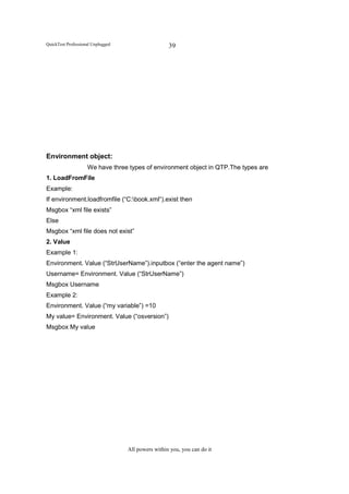 QuickTest Professional Unplugged                    39




Environment object:
                    We have three types of environment object in QTP.The types are
1. LoadFromFile
Example:
If environment.loadfromfile (“C:book.xml“).exist then
Msgbox “xml file exists”
Else
Msgbox “xml file does not exist”
2. Value
Example 1:
Environment. Value (“StrUserName”).inputbox (“enter the agent name”)
Username= Environment. Value (“StrUserName”)
Msgbox Username
Example 2:
Environment. Value (“my variable”) =10
My value= Environment. Value (“osversion”)
Msgbox My value




                                   All powers within you, you can do it
 