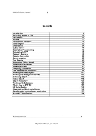 QuickTest Professional Unplugged                                  4




                                                         Contents


Introduction                                                                                                                          6
Recording Modes in QTP                                                                                                               11
Data Tables                                                                                                                          15
Actions                                                                                                                              23
Environment Variables                                                                                                                29
Utility Objects                                                                                                                      32
Checkpoints                                                                                                                          34
Output Values                                                                                                                        41
Descriptive Programming                                                                                                              42
Debugging in QTP                                                                                                                     48
Recovery Scenario                                                                                                                    49
Regular Expression                                                                                                                   60
Synchronization                                                                                                                      67
Test Results                                                                                                                         68
Automation Object Model                                                                                                              72
Working with MS Excel                                                                                                                78
Working with XML                                                                                                                     83
Designing Framework                                                                                                                  87
QTP Methods and Properties                                                                                                           96
Working with Test Objects                                                                                                           102
Working with Filesystem Objects                                                                                                     107
Dictionary Object                                                                                                                   113
Virtual Object                                                                                                                      118
Object Repository                                                                                                                   120
Working with Databases                                                                                                              126
What’s New in QTP 9.2                                                                                                               131
VB Script Basics                                                                                                                    143
Advanced and Most useful things                                                                                                     149
Sample script for web based application                                                                                             175
About QTP Certification                                                                                                             184




Automation Tool .....................................................................................................................8


                                           All powers within you, you can do it
 