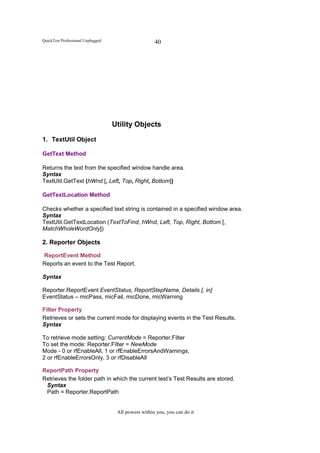 QuickTest Professional Unplugged                     40




                                   Utility Objects

1. TextUtil Object

GetText Method

Returns the text from the specified window handle area.
Syntax
TextUtil.GetText (hWnd [, Left, Top, Right, Bottom])

GetTextLocation Method

Checks whether a specified text string is contained in a specified window area.
Syntax
TextUtil.GetTextLocation (TextToFind, hWnd, Left, Top, Right, Bottom [,
MatchWholeWordOnly])

2. Reporter Objects

ReportEvent Method
Reports an event to the Test Report.

Syntax

Reporter.ReportEvent EventStatus, ReportStepName, Details [, in]
EventStatus – micPass, micFail, micDone, micWarning

Filter Property
Retrieves or sets the current mode for displaying events in the Test Results.
Syntax

To retrieve mode setting: CurrentMode = Reporter.Filter
To set the mode: Reporter.Filter = NewMode
Mode - 0 or rfEnableAll, 1 or rfEnableErrorsAndWarnings,
2 or rfEnableErrorsOnly, 3 or rfDisableAll

ReportPath Property
Retrieves the folder path in which the current test’s Test Results are stored.
 Syntax
 Path = Reporter.ReportPath


                                    All powers within you, you can do it
 
