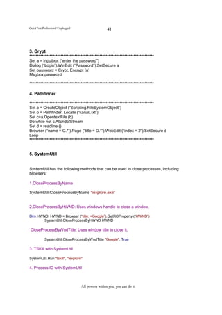 QuickTest Professional Unplugged                    41




3. Crypt
********************************************************************************
Set a = Inputbox (“enter the password”)
Dialog (“Login”).WinEdit (“Password”).SetSecure a
Set password = Crypt. Encrypt (a)
Msgbox password

********************************************************************************

4. Pathfinder

********************************************************************************
Set a = CreateObject (“Scripting.FileSystemObject”)
Set b = Pathfinder. Locate (“kanak.txt”)
Set c=a.OpentextFile (b)
Do while not c.AtEndofStream
Set d = readline ()
Browser (“name = G.*”).Page (“title = G.*”).WebEdit (“index = 2”).SetSecure d
Loop
********************************************************************************


5. SystemUtil


SystemUtil has the following methods that can be used to close processes, including
browsers:

1.CloseProcessByName

SystemUtil.CloseProcessByName "iexplore.exe"


2.CloseProcessByHWND: Uses windows handle to close a window.

Dim HWND: HWND = Browser (“title: =Google”).GetROProperty (“HWND”)
       SystemUtil.CloseProcessByHWND HWND

CloseProcessByWndTitle: Uses window title to close it.

           SystemUtil.CloseProcessByWndTitle "Google", True

3. TSKill with SystemUtil

SystemUtil.Run "tskill", "iexplore"

4. Process ID with SystemUtil



                                   All powers within you, you can do it
 