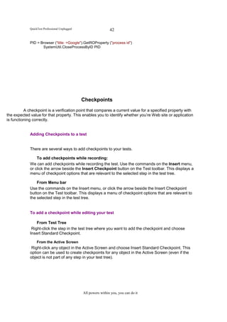QuickTest Professional Unplugged                    42

             PID = Browser ("title: =Google").GetROProperty ("process id")
                    SystemUtil.CloseProcessByID PID




                                                Checkpoints
          A checkpoint is a verification point that compares a current value for a specified property with
the expected value for that property. This enables you to identify whether you’re Web site or application
is functioning correctly.


             Adding Checkpoints to a test


             There are several ways to add checkpoints to your tests.

                 To add checkpoints while recording:
             We can add checkpoints while recording the test. Use the commands on the Insert menu,
             or click the arrow beside the Insert Checkpoint button on the Test toolbar. This displays a
             menu of checkpoint options that are relevant to the selected step in the test tree.

                 From Menu bar
             Use the commands on the Insert menu, or click the arrow beside the Insert Checkpoint
             button on the Test toolbar. This displays a menu of checkpoint options that are relevant to
             the selected step in the test tree.


             To add a checkpoint while editing your test

                 From Test Tree
              Right-click the step in the test tree where you want to add the checkpoint and choose
             Insert Standard Checkpoint.

                  From the Active Screen
              Right-click any object in the Active Screen and choose Insert Standard Checkpoint. This
             option can be used to create checkpoints for any object in the Active Screen (even if the
             object is not part of any step in your test tree).




                                                All powers within you, you can do it
 
