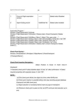 QuickTest Professional Unplugged                      44



1             Focus to Flight reservation               -------                Delete button Disabled
              window


2             Open Existing record                      ValidOrder No          Delete button enabled




Automation Program:-
Window (“Flight Reservation”).Activate
Window (“Flight Reservation”).Winbutton (“Delete order). Check Checkpoint (“Delete
order”).
Window (“Flight Reservation”).WinMenu (“Menu”). Select “File; open order….”
Window (“Flight Reservation”).Dialog (“Open order”).WincheckBox (“Order No”). Set “ON”
Window (“Flight Reservation”).Dialog (“Open order”).WinEdit (“Edit”).Set “1”
Window (“Flight Reservation”).Dialog (“Open order”).WinButton (“ok”).Click.
Window (“Flight Reservation”).Winbutton (“Delete order”).Check Checkpoint (“Delete
Order-2”)



Check Point Syntax:-
Window (“WindowName”).Winobject (“ObjectName”).CheckCheckpoint
(“CheckpointName”)



Check Point Insertion Navigation:-
                                                  Select Position in Script                Insert menu
checkpoint
    Standard check point           select testable object         click “ok” after confirmation   Select
required properties with expected values              click “OK”.

NOTE:-
              (a) One check point allows one object at a time unlike WinRunner.
             (b) Check point insertion is possible before click stop recording except database
             Checkpoint and XMI check point.
             (c) Object selection is mandatory before insert any type of checkpoint.

             (d) Whenever check point is pass (or) fail, but QTP continues test execution up to
             end.




                                     All powers within you, you can do it
 