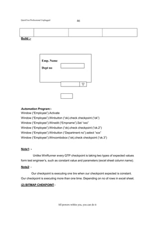 QuickTest Professional Unplugged                    46




Build :-




                      Emp. Name

                      Dept no




Automation Program:-
Window (“Employee”).Activate
Window (“Employee”).Winbutton (“ok).check checkpoint (“ok”)
Window (“Employee”).Winedit (“Empname”).Set “xxx”
Window (“Employee”).Winbutton (“ok).check checkpoint (“ok.2”)
Window (“Employee”).Winbutton (“Department no”).select “xxx”
Window (“Employee”).Wincombobox (“ok).check checkpoint (“ok.3”)


Note1: -

             Unlike WinRunner every QTP checkpoint is taking two types of expected values
form test engineer’s, such as constant value and parameters (excel sheet column name).

Note2: -

           Our checkpoint is executing one tire when our checkpoint expected is constant.
Our checkpoint is executing more than one time. Depending on no of rows in excel sheet.

(2) BITMAP CHEKPOINT:-




                                   All powers within you, you can do it
 