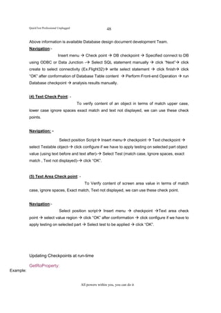QuickTest Professional Unplugged                         48

           Above information is available Database design document development Team.
           Navigation:-
                                 Insert menu         Check point         DB checkpoint        Specified connect to DB
           using ODBC or Data Junction -                 Select SQL statement manually                 click “Next”   click
           create to select connectivity (Ex.Flight32)               write select statement            click finish   click
           “OK” after conformation of Database Table content                    Perform Front-end Operation            run
           Database checkpoint                analysis results manually.


           (4) Text Check Point: -
                                                To verify content of an object in terms of match upper case,
           lower case ignore spaces exact match and text not displayed, we can use these check
           points.


           Navigation: -

                                  Select position Script       Insert menu       checkpoint       Text checkpoint
           select Testable object-            click configure if we have to apply testing on selected part object
           value (using text before and text after)-              Select Test (match case, Ignore spaces, exact
           match , Text not displayed)-             click “OK”.


           (5) Text Area Check point: -
                                                    To Verify content of screen area value in terms of match
           case, ignore spaces, Exact match, Text not displayed, we can use these check point.


           Navigation:-
                                  Select position script          Insert menu        checkpoint         Text area check
           point      select value region           click “OK” after conformation          click configure if we have to
           apply testing on selected part             Select test to be applied          click “OK”.




           Updating Checkpoints at run-time

           GetRoProperty:
Example:


                                                  All powers within you, you can do it
 