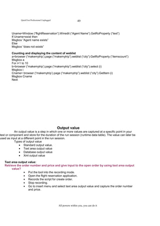 QuickTest Professional Unplugged                    49


         Uname=Window (“flightReservation”).Winedit (“Agent Name”).GetRoProperty (“text”)
         If Uname=exist then
         Msgbox “Agent name exists”
         Else
         Msgbox “does not exists”

         Counting and displaying the content of weblist
         a=browser (“makemytrip’).page (“makemytrip”).weblist (“city”).GetRoProperty (“itemscount”)
         Msgbox a
         For i=1 to 10
         b=browser (“makemytrip’).page (“makemytrip”).weblist (“city”).select (i)
         Msgbox i
         Cname= browser (“makemytrip’).page (“makemytrip”).weblist (“city”).GetItem (i)
         Msgbox Cname
         Next




                                                   Output value
           An output value is a step in which one or more values are captured at a specific point in your
test or component and store for the duration of the run session (runtime data table). The value can later be
used as input at a different point in the run session.
           Types of output value
               • Standard output value.
               • Text area output value
               • Database output value
               • Xml output value

   Text area output value:
   Retrieve the order number and price and give input to the open order by using text area output
        value?
                 • Put the tool into the recording mode.
                 • Open the flight reservation application.
                 • Records the script for create order.
                 • Stop recording.
                 • Go to insert menu and select text area output value and capture the order number
                    and price.




                                                   All powers within you, you can do it
 