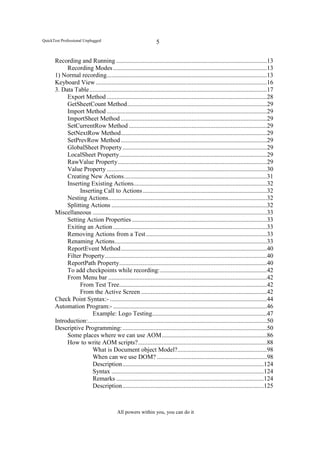 QuickTest Professional Unplugged                                  5


      Recording and Running ................................................................................................13
           Recording Modes ..................................................................................................13
      1) Normal recording ......................................................................................................13
      Keyboard View .............................................................................................................16
      3. Data Table .................................................................................................................17
           Export Method ......................................................................................................28
           GetSheetCount Method .........................................................................................29
           Import Method ......................................................................................................29
           ImportSheet Method .............................................................................................29
           SetCurrentRow Method ........................................................................................29
           SetNextRow Method .............................................................................................29
           SetPrevRow Method .............................................................................................29
           GlobalSheet Property ............................................................................................29
           LocalSheet Property ..............................................................................................29
           RawValue Property ...............................................................................................29
           Value Property ......................................................................................................30
           Creating New Actions ...........................................................................................31
           Inserting Existing Actions.....................................................................................32
                 Inserting Call to Actions ...............................................................................32
           Nesting Actions .....................................................................................................32
           Splitting Actions ...................................................................................................32
      Miscellaneous ...............................................................................................................33
           Setting Action Properties ......................................................................................33
           Exiting an Action ..................................................................................................33
           Removing Actions from a Test .............................................................................33
           Renaming Actions .................................................................................................33
           ReportEvent Method .............................................................................................40
           Filter Property .......................................................................................................40
           ReportPath Property ..............................................................................................40
           To add checkpoints while recording: ....................................................................42
           From Menu bar .....................................................................................................42
                 From Test Tree..............................................................................................42
                 From the Active Screen ................................................................................42
      Check Point Syntax:- ....................................................................................................44
      Automation Program:- ..................................................................................................46
                       Example: Logo Testing .........................................................................47
      Introduction: ..................................................................................................................50
      Descriptive Programming: ............................................................................................50
           Some places where we can use AOM ...................................................................86
           How to write AOM scripts? ..................................................................................88
                       What is Document object Model?.........................................................98
                       When can we use DOM? ......................................................................98
                       Description ..........................................................................................124
                       Syntax .................................................................................................124
                       Remarks ..............................................................................................124
                       Description ..........................................................................................125



                                          All powers within you, you can do it
 