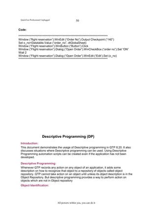 QuickTest Professional Unplugged                    50

Code:

*********************************************************************************
Window (“flight reservation”).WinEdit (“Order No”).Output Checkpoint (“140”)
Set o_no=Datatable.Value (“order_no”, dtGlobaSheet)
Window (“Flight reservation”).WinButton (“Button”).Click
Window (“Flight reservation”).Dialog (“Open Order”).WinCheckBox (“order no”).Set “ON”
Wait 2
Window (“Flight reservation”).Dialog (“Open Order”).WinEdit (“Edit’).Set (o_no)
*********************************************************************************




                        Descriptive Programming (DP)
 Introduction:
 This document demonstrates the usage of Descriptive programming in QTP 8.20. It also
 discusses situations where Descriptive programming can be used. Using Descriptive
 Programming automation scripts can be created even if the application has not been
 developed.

 Descriptive Programming:
 Whenever QTP records any action on any object of an application, it adds some
 description on how to recognize that object to a repository of objects called object
 repository. QTP cannot take action on an object until unless its object description is in the
 Object Repository. But descriptive programming provides a way to perform action on
 objects which are not in Object repository
 Object Identification:




                                    All powers within you, you can do it
 