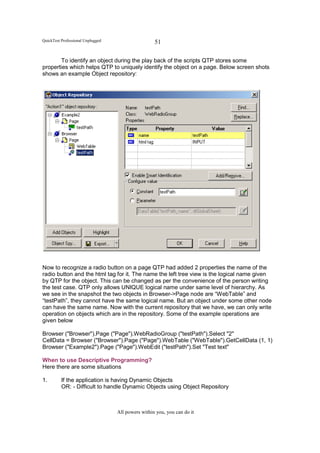 QuickTest Professional Unplugged                    51

       To identify an object during the play back of the scripts QTP stores some
properties which helps QTP to uniquely identify the object on a page. Below screen shots
shows an example Object repository:




Now to recognize a radio button on a page QTP had added 2 properties the name of the
radio button and the html tag for it. The name the left tree view is the logical name given
by QTP for the object. This can be changed as per the convenience of the person writing
the test case. QTP only allows UNIQUE logical name under same level of hierarchy. As
we see in the snapshot the two objects in Browser->Page node are “WebTable” and
“testPath”, they cannot have the same logical name. But an object under some other node
can have the same name. Now with the current repository that we have, we can only write
operation on objects which are in the repository. Some of the example operations are
given below

Browser ("Browser").Page ("Page").WebRadioGroup ("testPath").Select "2"
CellData = Browser ("Browser").Page ("Page").WebTable ("WebTable").GetCellData (1, 1)
Browser ("Example2").Page ("Page").WebEdit ("testPath").Set "Test text"

When to use Descriptive Programming?
Here there are some situations

1.        If the application is having Dynamic Objects
          OR: - Difficult to handle Dynamic Objects using Object Repository



                                   All powers within you, you can do it
 