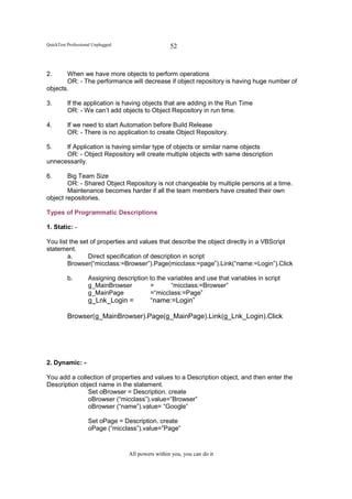 QuickTest Professional Unplugged                    52


2.     When we have more objects to perform operations
       OR: - The performance will decrease if object repository is having huge number of
objects.

3.        If the application is having objects that are adding in the Run Time
          OR: - We can’t add objects to Object Repository in run time.

4.        If we need to start Automation before Build Release
          OR: - There is no application to create Object Repository.

5.    If Application is having similar type of objects or similar name objects
      OR: - Object Repository will create multiple objects with same description
unnecessarily.

6.      Big Team Size
        OR: - Shared Object Repository is not changeable by multiple persons at a time.
        Maintenance becomes harder if all the team members have created their own
object repositories.

Types of Programmatic Descriptions

1. Static: -

You list the set of properties and values that describe the object directly in a VBScript
statement.
        a.      Direct specification of description in script
        Browser(“micclass:=Browser”).Page(micclass:=page”).Link(“name:=Login”).Click

          b.        Assigning description to the variables and use that variables in script
                    g_MainBrowser         =       “micclass:=Browser”
                    g_MainPage            =“micclass:=Page”
                    g_Lnk_Login =           “name:=Login”

          Browser(g_MainBrowser).Page(g_MainPage).Link(g_Lnk_Login).Click




2. Dynamic: -

You add a collection of properties and values to a Description object, and then enter the
Description object name in the statement.
               Set oBrowser = Description. create
               oBrowser (“micclass”).value=”Browser”
               oBrowser (“name”).value= “Google”

                    Set oPage = Description. create
                    oPage (“micclass”).value=”Page”


                                   All powers within you, you can do it
 