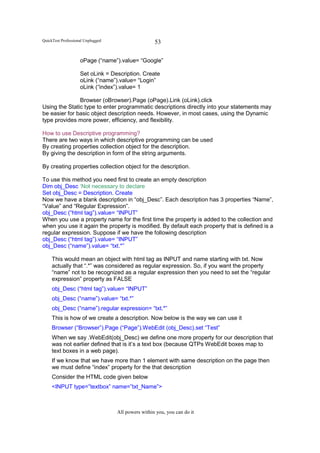 QuickTest Professional Unplugged                    53

                    oPage (“name”).value= “Google”

                    Set oLink = Description. Create
                    oLink (“name”).value= “Login”
                    oLink (“index”).value= 1

               Browser (oBrowser).Page (oPage).Link (oLink).click
Using the Static type to enter programmatic descriptions directly into your statements may
be easier for basic object description needs. However, in most cases, using the Dynamic
type provides more power, efficiency, and flexibility.

How to use Descriptive programming?
There are two ways in which descriptive programming can be used
By creating properties collection object for the description.
By giving the description in form of the string arguments.

By creating properties collection object for the description.

To use this method you need first to create an empty description
Dim obj_Desc ‘Not necessary to declare
Set obj_Desc = Description. Create
Now we have a blank description in “obj_Desc”. Each description has 3 properties “Name”,
“Value” and “Regular Expression”.
obj_Desc (“html tag”).value= “INPUT”
When you use a property name for the first time the property is added to the collection and
when you use it again the property is modified. By default each property that is defined is a
regular expression. Suppose if we have the following description
obj_Desc (“html tag”).value= “INPUT”
obj_Desc (“name”).value= “txt.*”

     This would mean an object with html tag as INPUT and name starting with txt. Now
     actually that “.*” was considered as regular expression. So, if you want the property
     “name” not to be recognized as a regular expression then you need to set the “regular
     expression” property as FALSE
     obj_Desc (“html tag”).value= “INPUT”
     obj_Desc (“name”).value= “txt.*”
     obj_Desc (“name”).regular expression= “txt.*”
     This is how of we create a description. Now below is the way we can use it
     Browser (“Browser”).Page (“Page”).WebEdit (obj_Desc).set “Test”
     When we say .WebEdit(obj_Desc) we define one more property for our description that
     was not earlier defined that is it’s a text box (because QTPs WebEdit boxes map to
     text boxes in a web page).
     If we know that we have more than 1 element with same description on the page then
     we must define “index” property for the that description
     Consider the HTML code given below
     <INPUT type=”textbox” name=”txt_Name”>



                                   All powers within you, you can do it
 