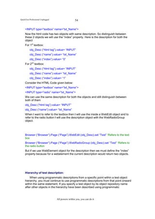 QuickTest Professional Unplugged                    54

     <INPUT type=”textbox” name=”txt_Name”>
     Now the html code has two objects with same description. So distinguish between
     these 2 objects we will use the “index” property. Here is the description for both the
     object
     For 1st textbox:
          obj_Desc (“html tag”).value= “INPUT”
          obj_Desc (“name”).value= “txt_Name”
          obj_Desc (“index”).value= “0”
     For 2nd textbox:
          obj_Desc (“html tag”).value= “INPUT”
          obj_Desc (“name”).value= “txt_Name”
          obj_Desc (“index”).value= “1”
     Consider the HTML Code given below:
     <INPUT type=”textbox” name=”txt_Name”>
     <INPUT type=”radio” name=”txt_Name”>
     We can use the same description for both the objects and still distinguish between
     both of them
     obj_Desc (“html tag”).value= “INPUT”
     obj_Desc (“name”).value= “txt_Name”
     When I want to refer to the textbox then I will use the inside a WebEdit object and to
     refer to the radio button I will use the description object with the WebRadioGroup
     object.




     Browser (“Browser”).Page (“Page”).WebEdit (obj_Desc).set “Test” ‘Refers to the text
     box
     Browser (“Browser”).Page (“Page”).WebRadioGroup (obj_Desc).set “Test” ‘Refers to
     the radio button
     But if we use WebElement object for the description then we must define the “index”
     property because for a webelement the current description would return two objects.




     Hierarchy of test description:
         When using programmatic descriptions from a specific point within a test object
     hierarchy, you must continue to use programmatic descriptions from that point onward
     within the same statement. If you specify a test object by its object repository name
     after other objects in the hierarchy have been described using programmatic



                                   All powers within you, you can do it
 