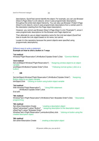 QuickTest Professional Unplugged                    55

     descriptions, QuickTest cannot identify the object. For example, you can use Browser
     (Desc1).Page (Desc1).Link (desc3), since it uses programmatic descriptions
     throughout the entire test object hierarchy. You can also use Browser ("Index").Page
     (Desc1).Link (desc3), since it uses programmatic descriptions from a certain point in
     the description (starting from the Page object description).
     However, you cannot use Browser (Desc1).Page (Desc1).Link ("Example1"), since it
     uses programmatic descriptions for the Browser and Page objects but
     Then attempts to use an object repository name for the Link test object (QuickTest
     tries to locate the Link object based on its name, but cannot
     Locate it in the repository because the parent objects were specified using
     programmatic descriptions).


Different ways to write a statement
Example on how to click a button in 7 ways

'1st method
Window("Flight Reservation").WinButton("Update Order").Click               'Common Method

'2nd method
Set wndObject=Window("Flight Reservation")               ' Assigning window object to an object
variable
wndObject.WinButton("Update Order").Click                 ' Following normal syntax ( click on a
button)

'          OR

Set btnObject=Window("Flight Reservation").WinButton("Update Order")                ' Assigning
Button object to an object variable
btnObject.Click ' Clicking on button using button object variable

'3rd method
With Window("Flight Reservation")     ' Using With statement
       .WinButton("Update Order").click
End with

'4th method
Window("text:=Flight Reservation").WinButton("text:=&Update Order").Click              ' Descriptive
programming

'5th method
Set oDes=Description.Create         ' creating a description object
oDes("nativeclass").value="Button" ' assigning description to the description object
oDes("text").value="&Update Order"
Window("text:=Flight Reservation").winbutton(oDes).click ' clicking on button using the
created description object

'6th method
Set oDes=Description.Create              ' creating a description object



                                   All powers within you, you can do it
 